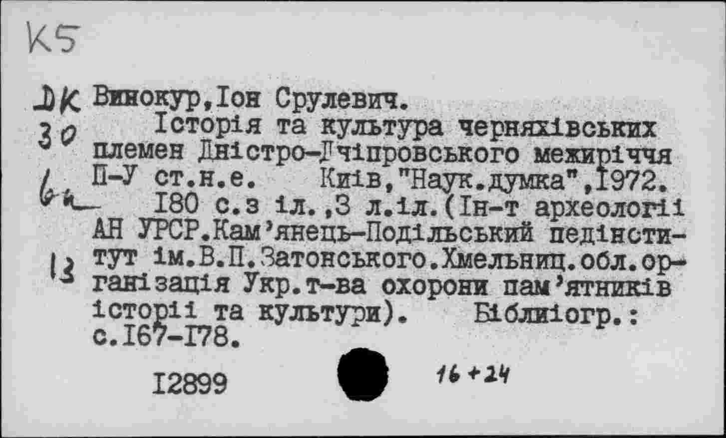 ﻿
Винокур,Іон Срулевич.
? л Історія та культура черняхівських
* племен Дністро-Дчіпровського межиріччя
/ П-У ст.н.е. Київ,"Наук.думка",1972.
180 с.з іл.,3 л.іл.(Ін-т археології
АН УРСР.Кам’янець-Подільський педінсти-|ъ тут ім.В.П.Затонського.Хмельниц.обл.ор-3 галізація Укр.т-ва охорони пам’ятників
історії та культури). Біблиіогр.:
12899
